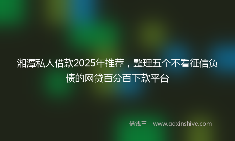 湘潭私人借款2025年推荐，整理五个不看征信负债的网贷百分百下款平台
