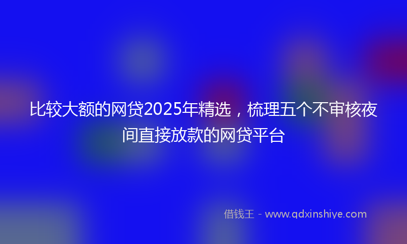比较大额的网贷2025年精选，梳理五个不审核夜间直接放款的网贷平台