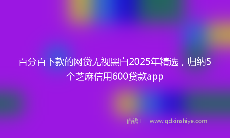 百分百下款的网贷无视黑白2025年精选，归纳5个芝麻信用600贷款app