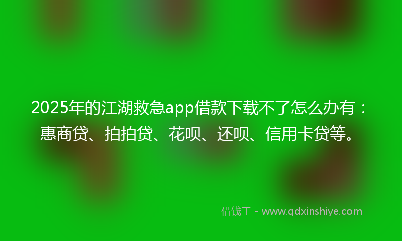 2025年的江湖救急app借款下载不了怎么办有：惠商贷、拍拍贷、花呗、还呗、信用卡贷等。