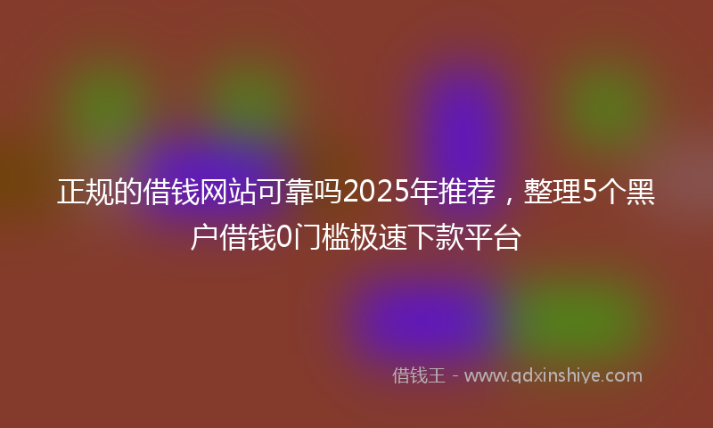 正规的借钱网站可靠吗2025年推荐，整理5个黑户借钱0门槛极速下款平台