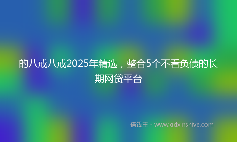 的八戒八戒2025年精选，整合5个不看负债的长期网贷平台