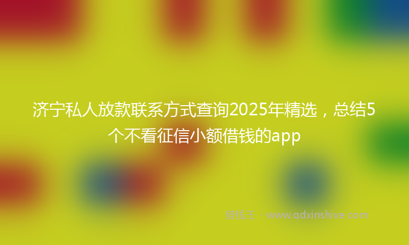 济宁私人放款联系方式查询2025年精选，总结5个不看征信小额借钱的app