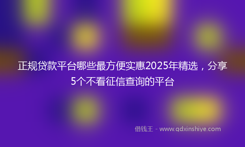 正规贷款平台哪些最方便实惠2025年精选，分享5个不看征信查询的平台