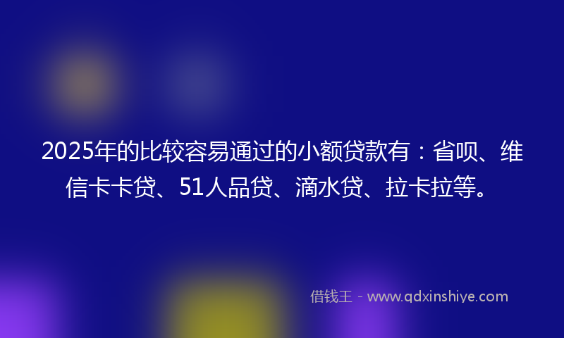 2025年的比较容易通过的小额贷款有：省呗、维信卡卡贷、51人品贷、滴水贷、拉卡拉等。