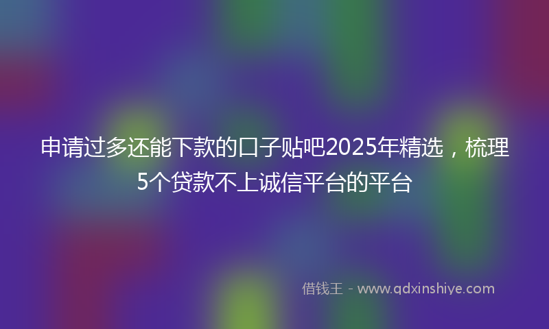 申请过多还能下款的口子贴吧2025年精选，梳理5个贷款不上诚信平台的平台