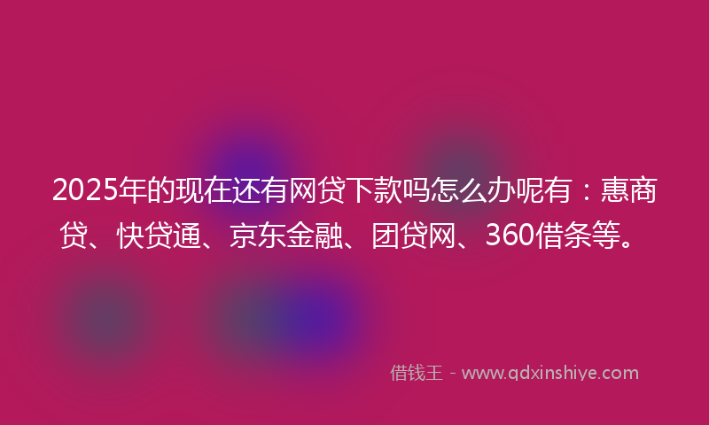2025年的现在还有网贷下款吗怎么办呢有：惠商贷、快贷通、京东金融、团贷网、360借条等。