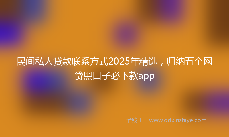 民间私人贷款联系方式2025年精选，归纳五个网贷黑口子必下款app