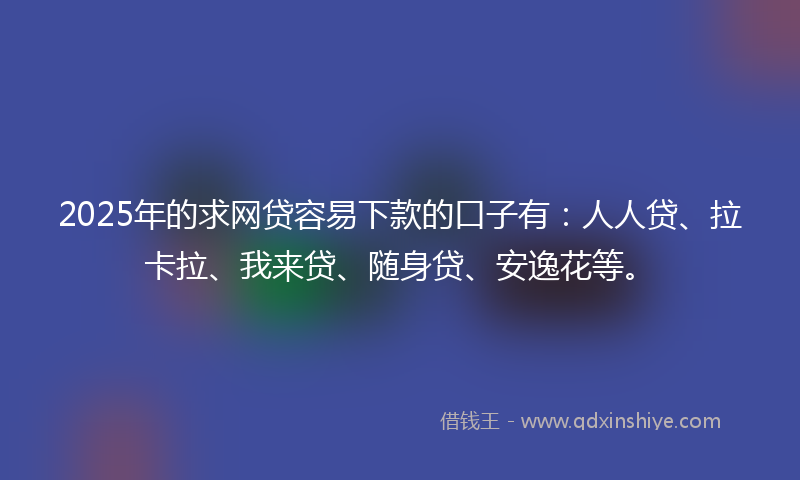 2025年的求网贷容易下款的口子有：人人贷、拉卡拉、我来贷、随身贷、安逸花等。