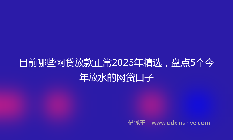 目前哪些网贷放款正常2025年精选，盘点5个今年放水的网贷口子