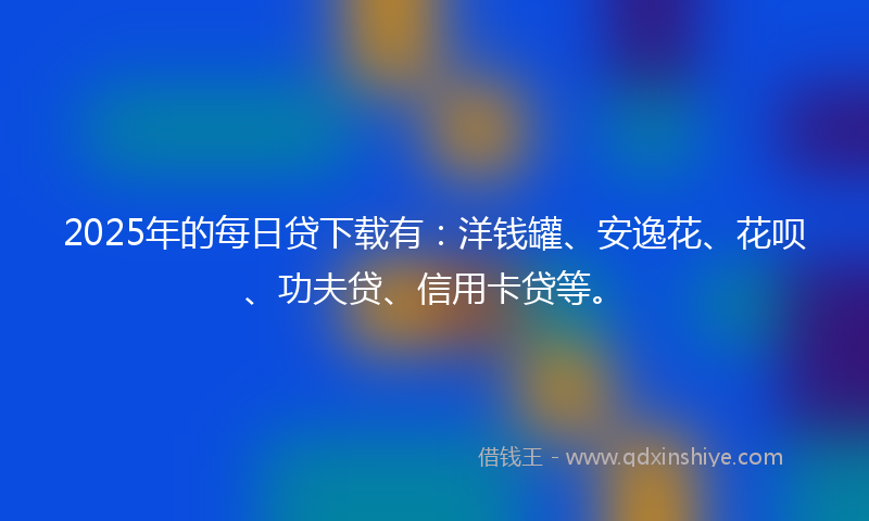2025年的每日贷下载有：洋钱罐、安逸花、花呗、功夫贷、信用卡贷等。
