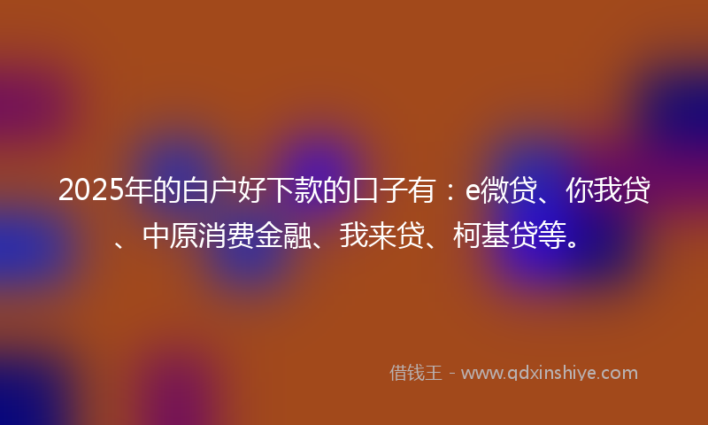 2025年的白户好下款的口子有：e微贷、你我贷、中原消费金融、我来贷、柯基贷等。
