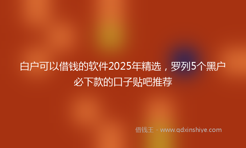 白户可以借钱的软件2025年精选,罗列5个黑户必下款的口子贴吧推荐