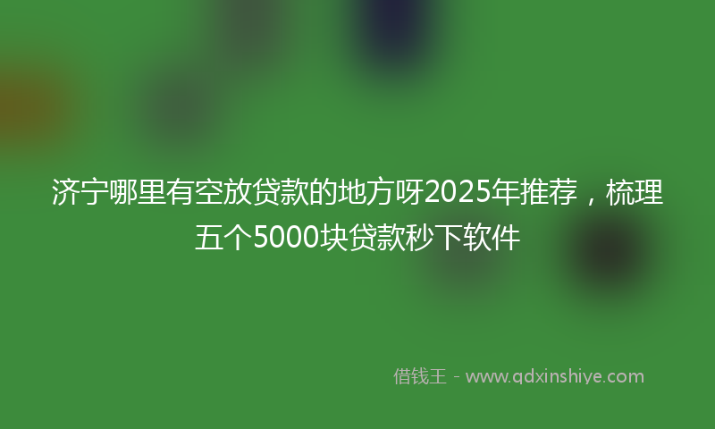 济宁哪里有空放贷款的地方呀2025年推荐，梳理五个5000块贷款秒下软件