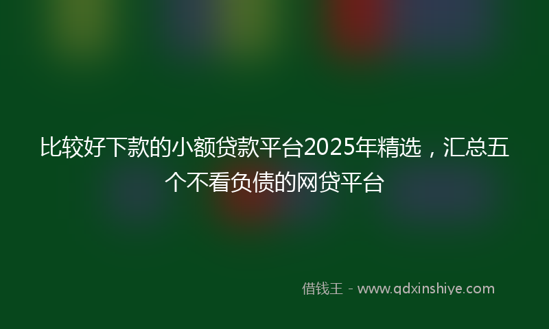 比较好下款的小额贷款平台2025年精选，汇总五个不看负债的网贷平台