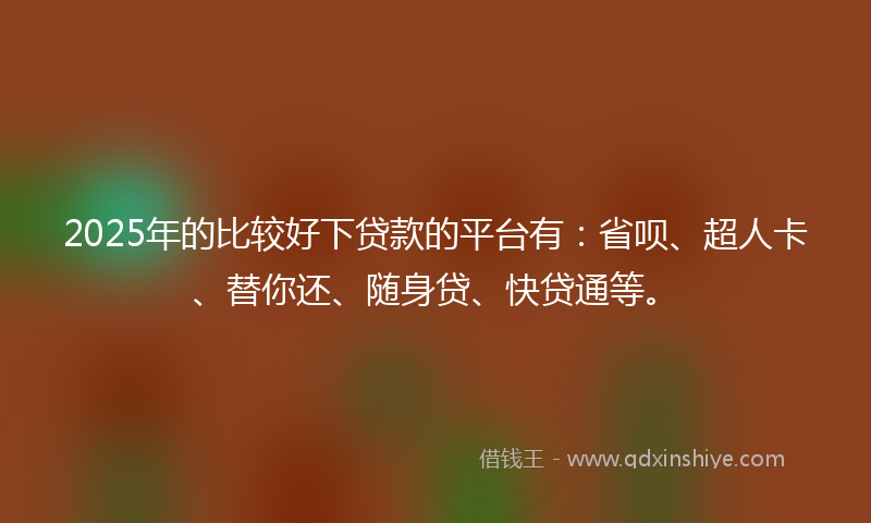 2025年的比较好下贷款的平台有：省呗、超人卡、替你还、随身贷、快贷通等。