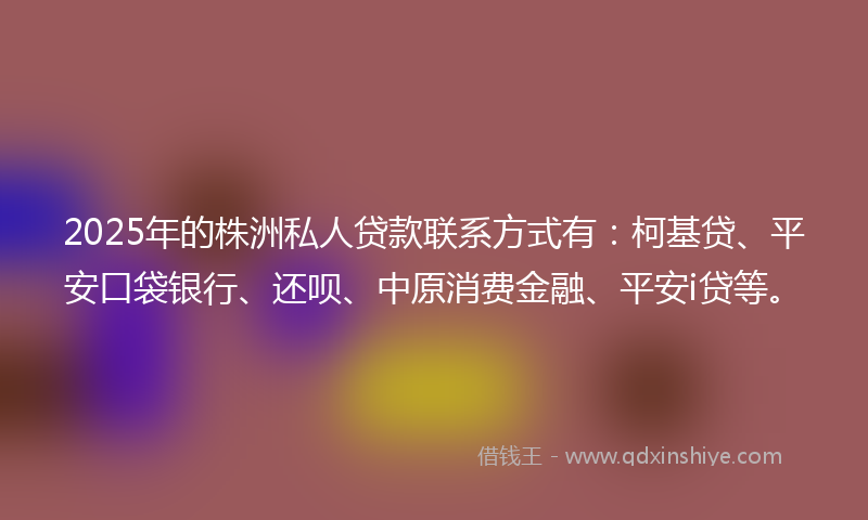 2025年的株洲私人贷款联系方式有：柯基贷、平安口袋银行、还呗、中原消费金融、平安i贷等。