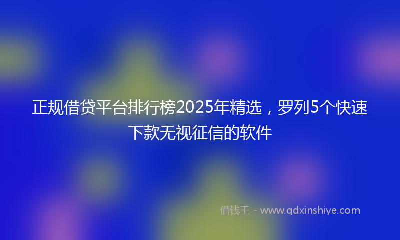 正规借贷平台排行榜2025年精选，罗列5个快速下款无视征信的软件