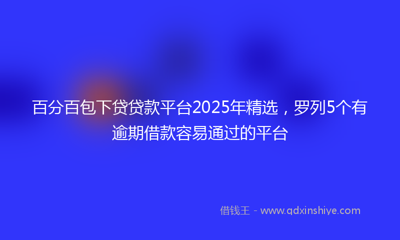 百分百包下贷贷款平台2025年精选，罗列5个有逾期借款容易通过的平台
