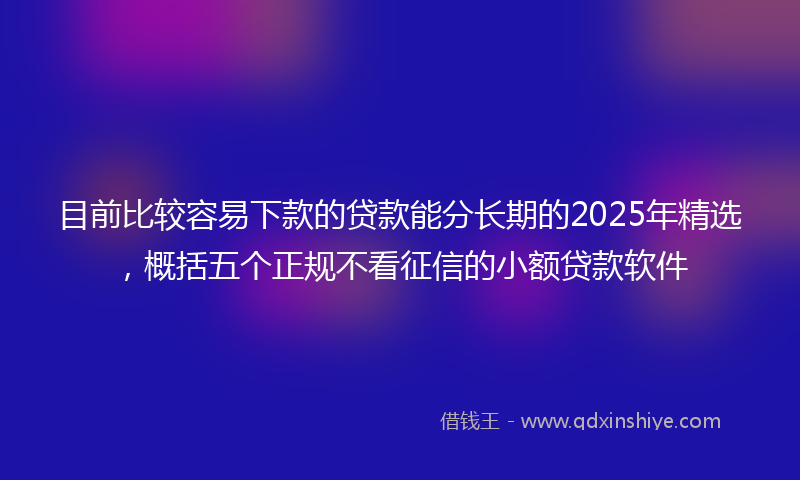 目前比较容易下款的贷款能分长期的2025年精选，概括五个正规不看征信的小额贷款软件