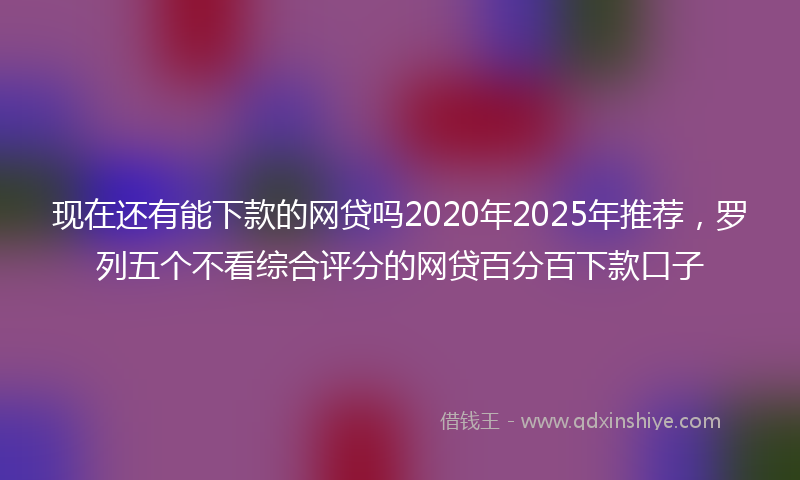 现在还有能下款的网贷吗2020年2025年推荐，罗列五个不看综合评分的网贷百分百下款口子