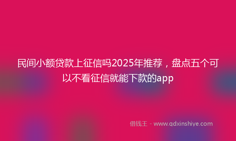 民间小额贷款上征信吗2025年推荐，盘点五个可以不看征信就能下款的app