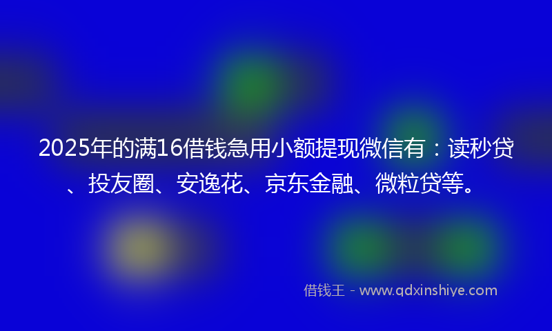 2025年的满16借钱急用小额提现微信有：读秒贷、投友圈、安逸花、京东金融、微粒贷等。