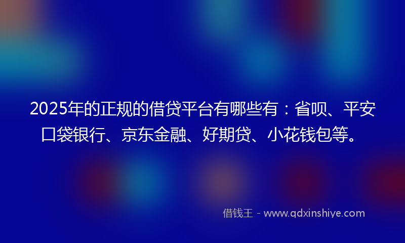2025年的正规的借贷平台有哪些有：省呗、平安口袋银行、京东金融、好期贷、小花钱包等。