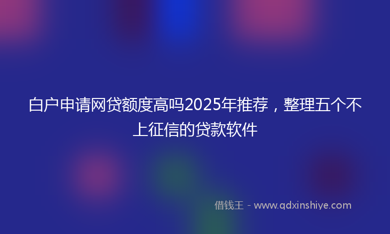 白户申请网贷额度高吗2025年推荐，整理五个不上征信的贷款软件
