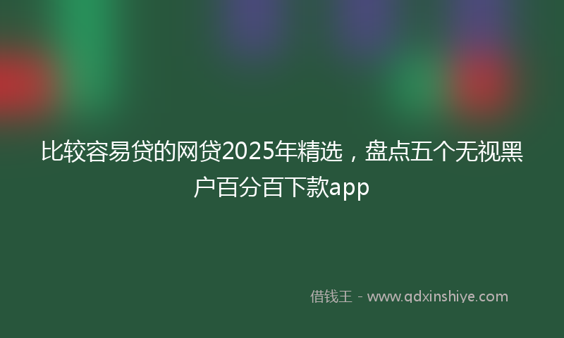 比较容易贷的网贷2025年精选，盘点五个无视黑户百分百下款app