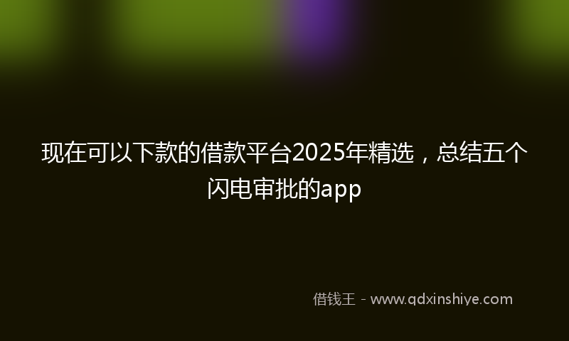 现在可以下款的借款平台2025年精选，总结五个闪电审批的app