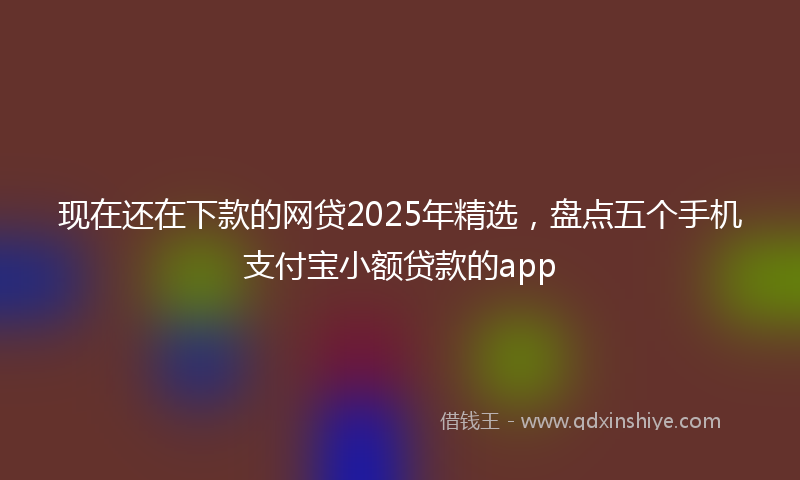 现在还在下款的网贷2025年精选，盘点五个手机支付宝小额贷款的app