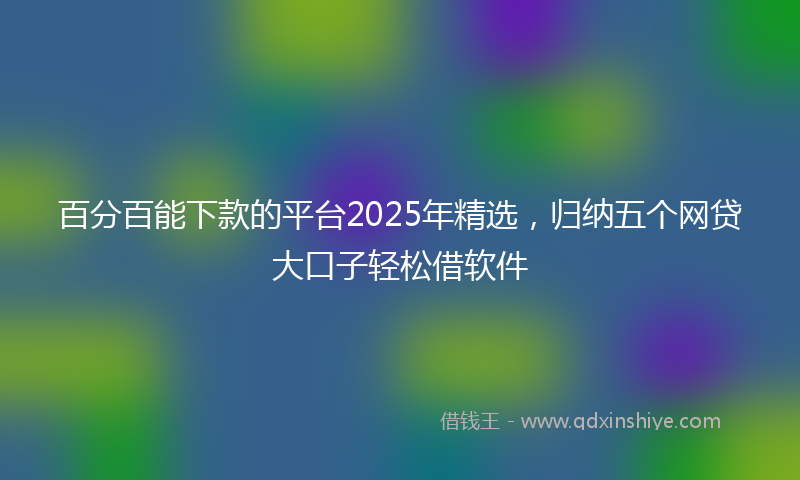百分百能下款的平台2025年精选，归纳五个网贷大口子轻松借软件