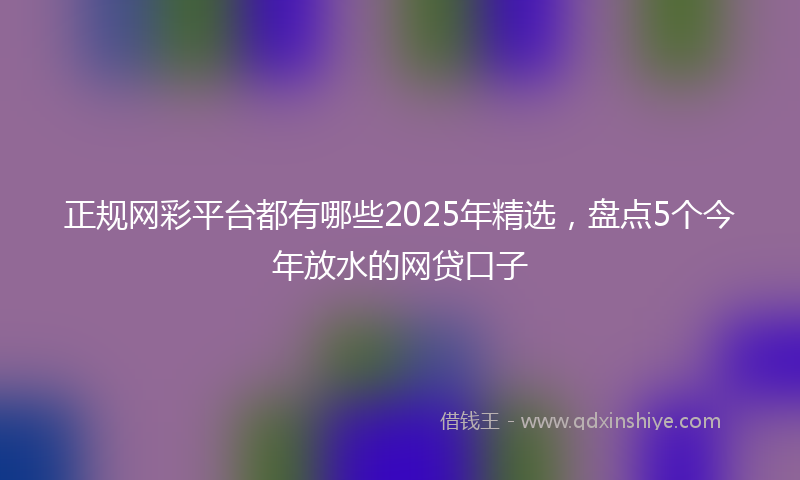 正规网彩平台都有哪些2025年精选，盘点5个今年放水的网贷口子