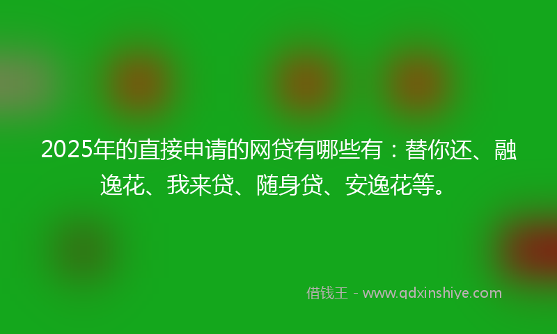 2025年的直接申请的网贷有哪些有：替你还、融逸花、我来贷、随身贷、安逸花等。