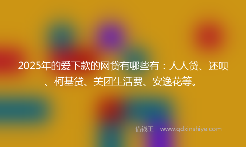 2025年的爱下款的网贷有哪些有：人人贷、还呗、柯基贷、美团生活费、安逸花等。