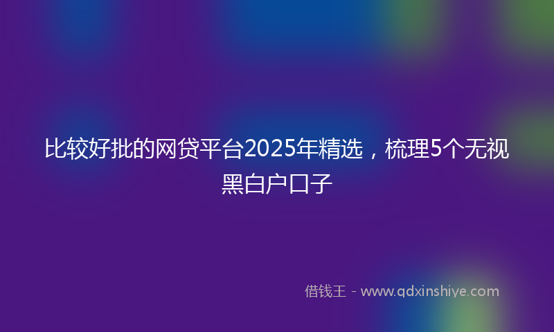 比较好批的网贷平台2025年精选，梳理5个无视黑白户口子