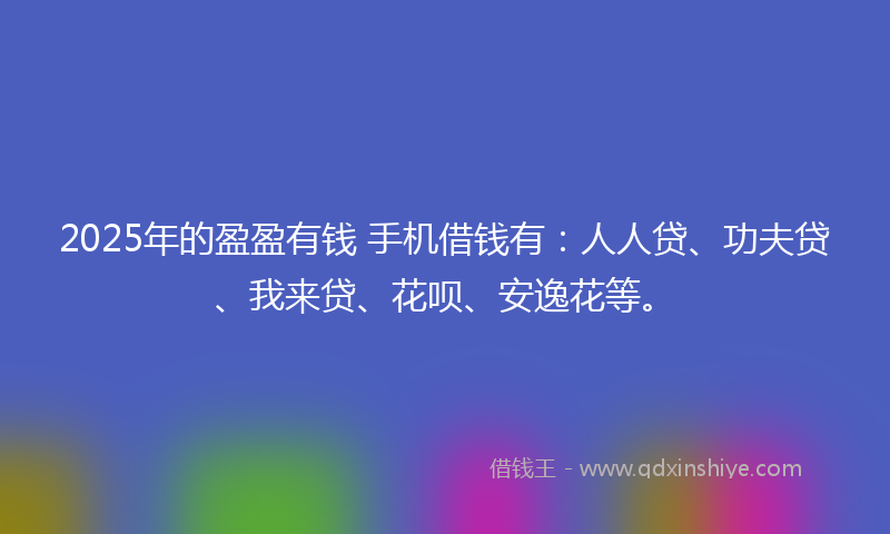 2025年的盈盈有钱 手机借钱有：人人贷、功夫贷、我来贷、花呗、安逸花等。