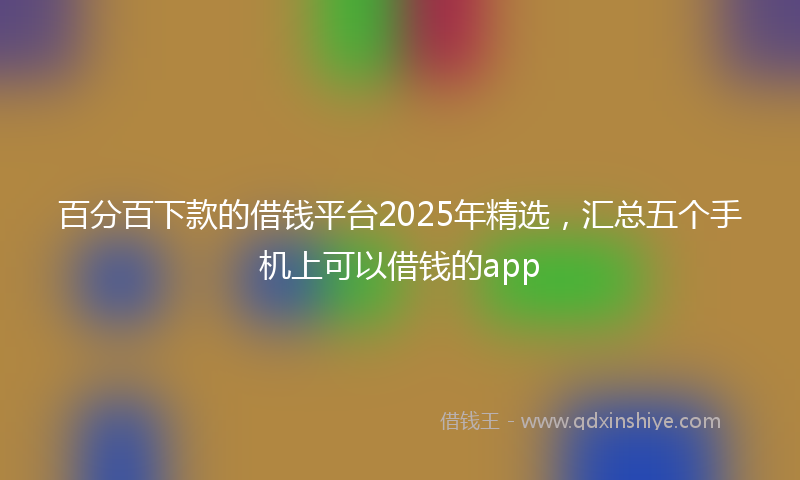 百分百下款的借钱平台2025年精选，汇总五个手机上可以借钱的app