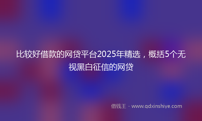 比较好借款的网贷平台2025年精选，概括5个无视黑白征信的网贷
