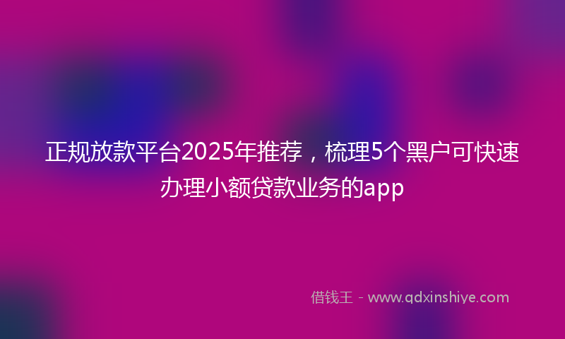正规放款平台2025年推荐，梳理5个黑户可快速办理小额贷款业务的app