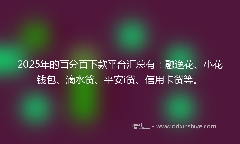 2025年的百分百下款平台汇总有:融逸花、小花钱包、滴水贷、平安i贷、信用卡贷等。