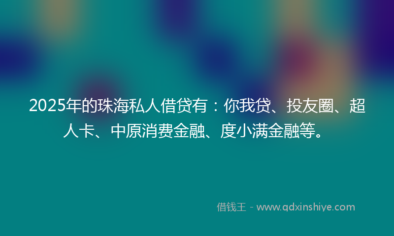 2025年的珠海私人借贷有：你我贷、投友圈、超人卡、中原消费金融、度小满金融等。
