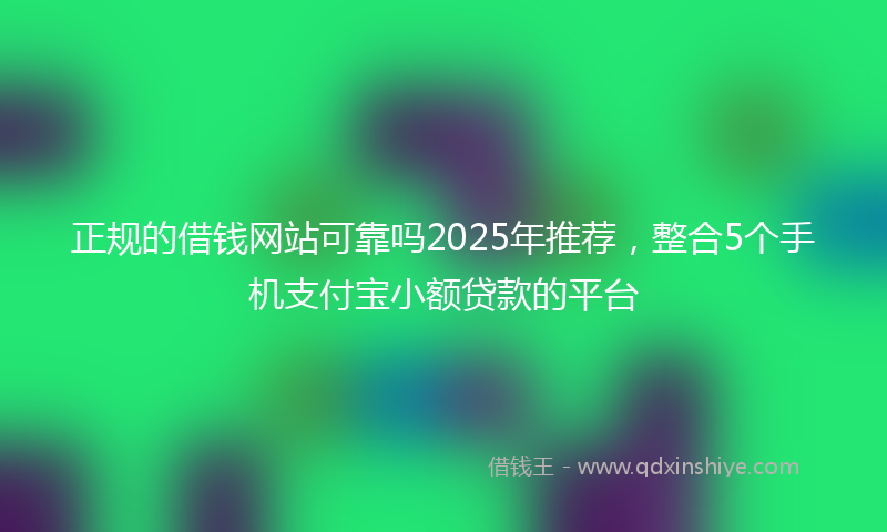 正规的借钱网站可靠吗2025年推荐,整合5个手机支付宝小额贷款的平台