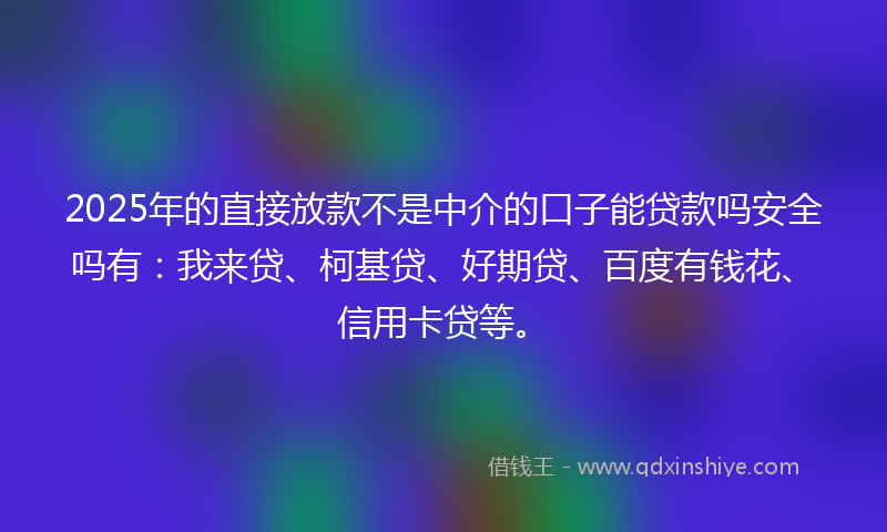 2025年的直接放款不是中介的口子能贷款吗安全吗有：我来贷、柯基贷、好期贷、百度有钱花、信用卡贷等。