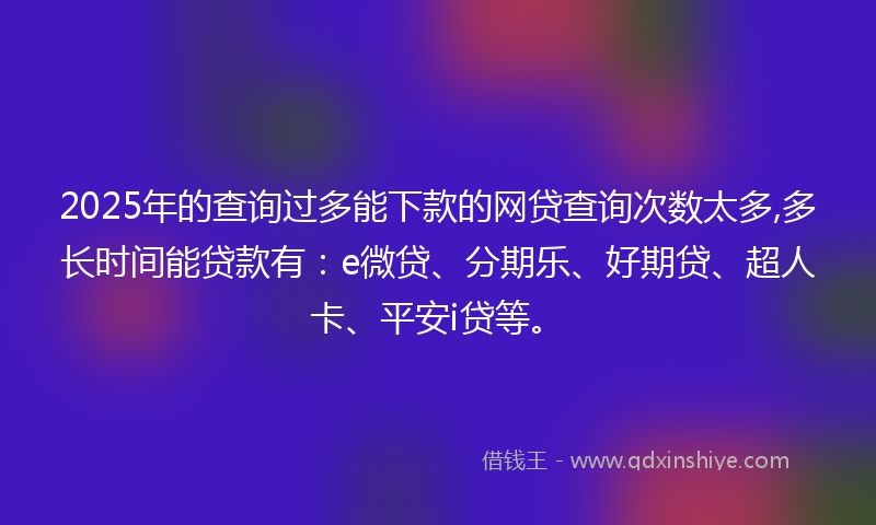 2025年的查询过多能下款的网贷查询次数太多,多长时间能贷款有：e微贷、分期乐、好期贷、超人卡、平安i贷等。