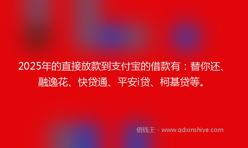 2025年的直接放款到支付宝的借款有：替你还、融逸花、快贷通、平安i贷、柯基贷等。