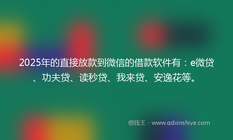 2025年的直接放款到微信的借款软件有：e微贷、功夫贷、读秒贷、我来贷、安逸花等。