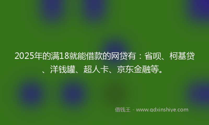 2025年的满18就能借款的网贷有：省呗、柯基贷、洋钱罐、超人卡、京东金融等。