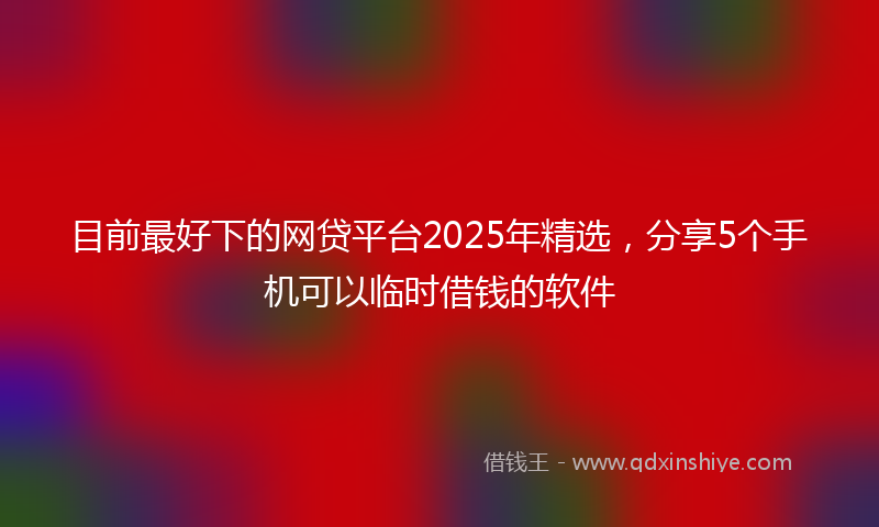 目前最好下的网贷平台2025年精选，分享5个手机可以临时借钱的软件